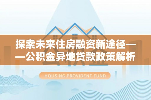 酉阳探索未来住房融资新途径——公积金异地贷款政策解析与实践