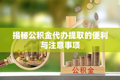 酉阳揭秘公积金代办提取的便利与注意事项