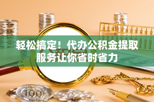 酉阳轻松搞定！代办公积金提取服务让你省时省力