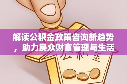 酉阳解读公积金政策咨询新趋势，助力民众财富管理与生活规划