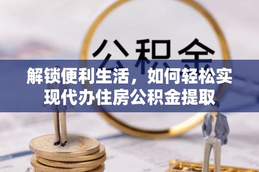 酉阳解锁便利生活，如何轻松实现代办住房公积金提取
