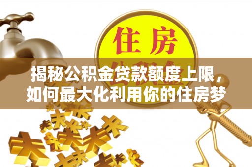 酉阳揭秘公积金贷款额度上限，如何最大化利用你的住房梦想资金？