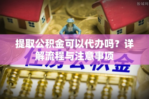 酉阳提取公积金可以代办吗？详解流程与注意事项