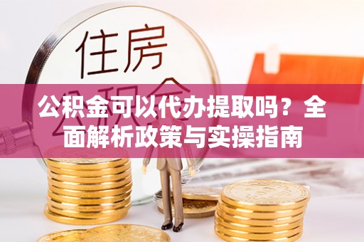 酉阳公积金可以代办提取吗？全面解析政策与实操指南