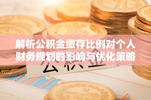 酉阳解析公积金缴存比例对个人财务规划的影响与优化策略