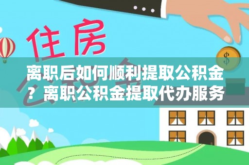 酉阳离职后如何顺利提取公积金？离职公积金提取代办服务指南