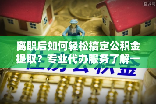 酉阳离职后如何轻松搞定公积金提取？专业代办服务了解一下