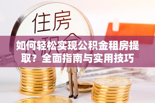酉阳如何轻松实现公积金租房提取？全面指南与实用技巧