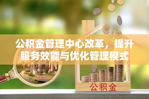 酉阳公积金管理中心改革，提升服务效能与优化管理模式