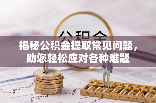 酉阳揭秘公积金提取常见问题，助您轻松应对各种难题