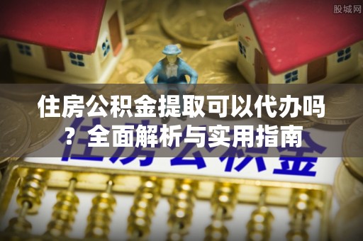 酉阳住房公积金提取可以代办吗？全面解析与实用指南