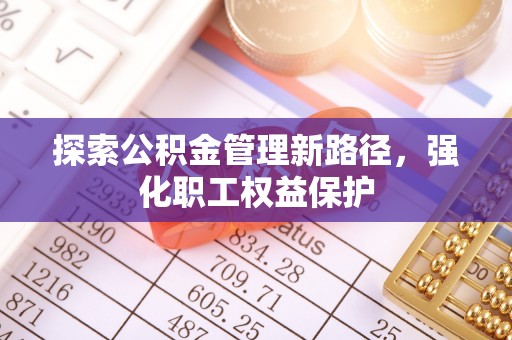 酉阳探索公积金管理新路径，强化职工权益保护