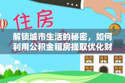 酉阳解锁城市生活的秘密，如何利用公积金租房提取优化财务规划