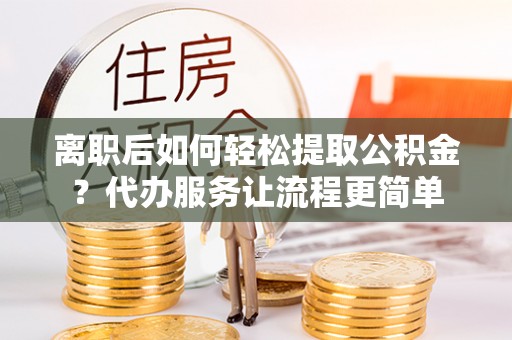 酉阳离职后如何轻松提取公积金？代办服务让流程更简单