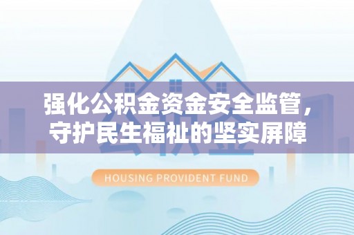 酉阳强化公积金资金安全监管，守护民生福祉的坚实屏障