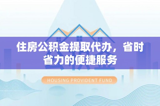 酉阳住房公积金提取代办，省时省力的便捷服务