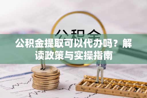 酉阳公积金提取可以代办吗？解读政策与实操指南
