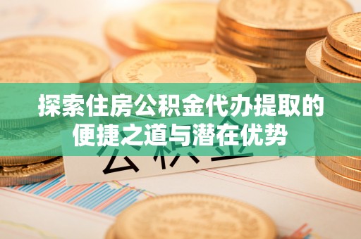 酉阳探索住房公积金代办提取的便捷之道与潜在优势