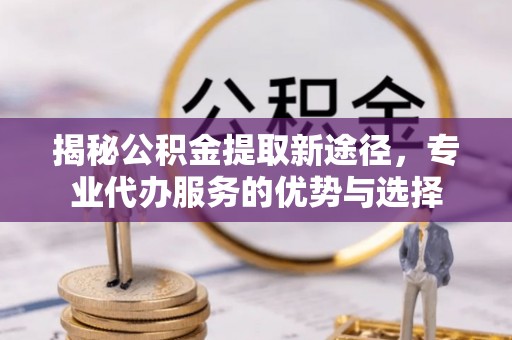 酉阳揭秘公积金提取新途径，专业代办服务的优势与选择