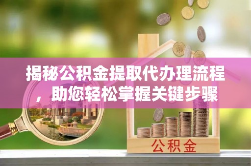 酉阳揭秘公积金提取代办理流程，助您轻松掌握关键步骤