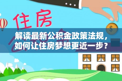 酉阳解读最新公积金政策法规，如何让住房梦想更近一步？