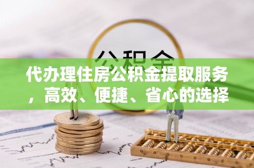 酉阳代办理住房公积金提取服务，高效、便捷、省心的选择