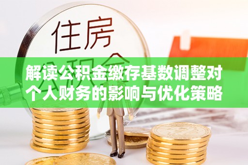 酉阳解读公积金缴存基数调整对个人财务的影响与优化策略