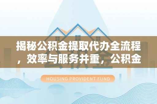 酉阳揭秘公积金提取代办全流程，效率与服务并重，公积金提取代办要多久不再是难题