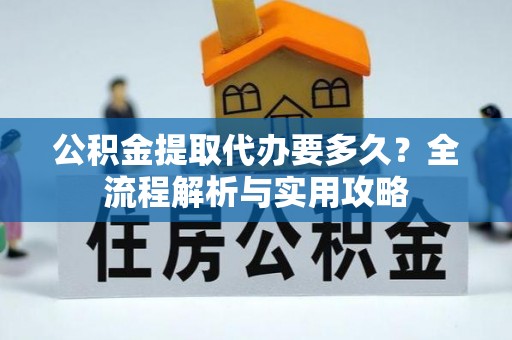 酉阳公积金提取代办要多久？全流程解析与实用攻略