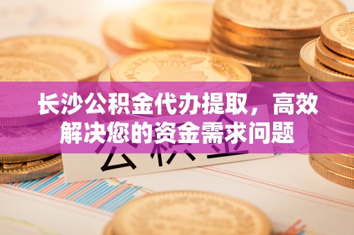 酉阳长沙公积金代办提取，高效解决您的资金需求问题