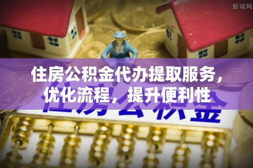 酉阳住房公积金代办提取服务，优化流程，提升便利性