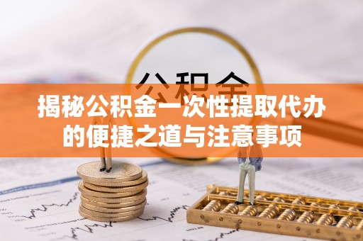 酉阳揭秘公积金一次性提取代办的便捷之道与注意事项