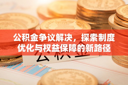酉阳公积金争议解决，探索制度优化与权益保障的新路径