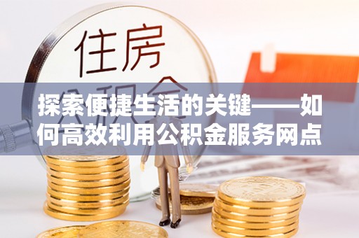 酉阳探索便捷生活的关键——如何高效利用公积金服务网点查询功能