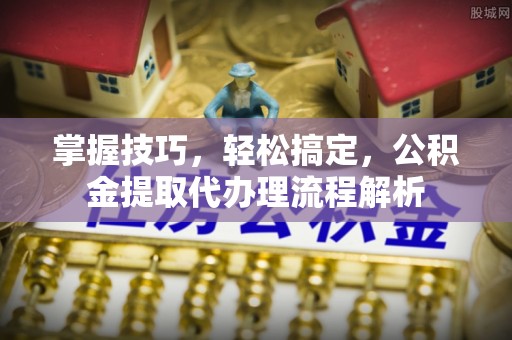 酉阳掌握技巧，轻松搞定，公积金提取代办理流程解析