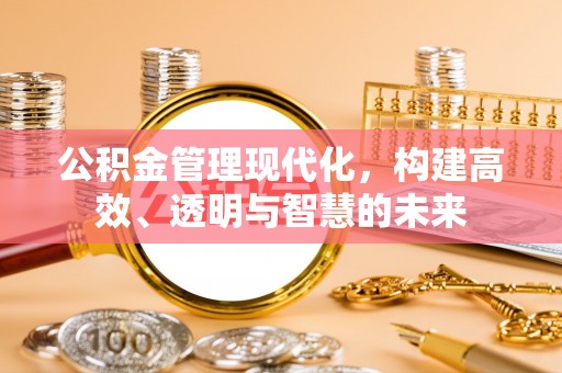 酉阳公积金管理现代化，构建高效、透明与智慧的未来