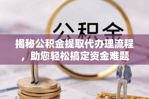 酉阳揭秘公积金提取代办理流程，助您轻松搞定资金难题