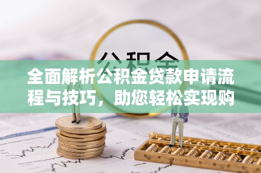 酉阳全面解析公积金贷款申请流程与技巧，助您轻松实现购房梦想