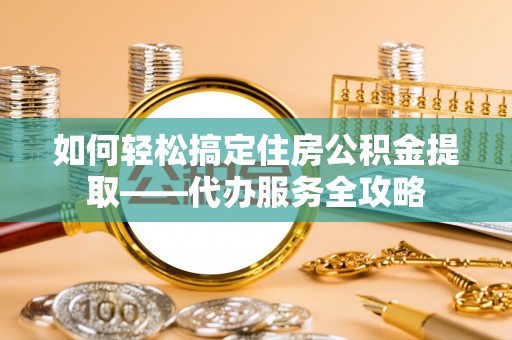 酉阳如何轻松搞定住房公积金提取——代办服务全攻略