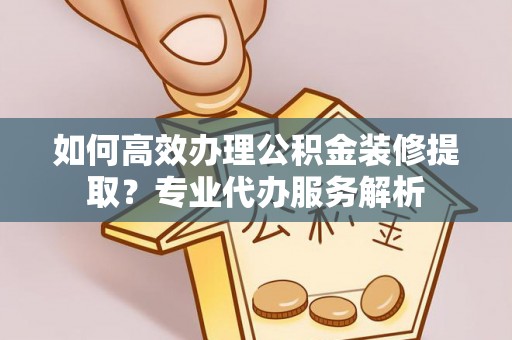 酉阳如何高效办理公积金装修提取？专业代办服务解析