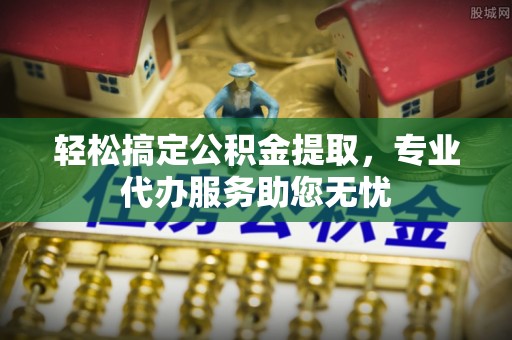 酉阳轻松搞定公积金提取，专业代办服务助您无忧