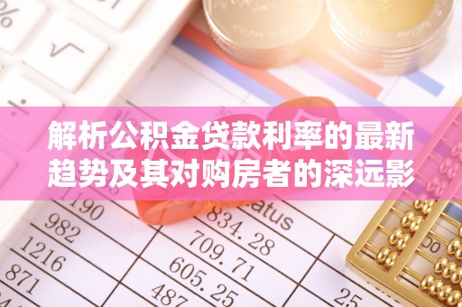 酉阳解析公积金贷款利率的最新趋势及其对购房者的深远影响