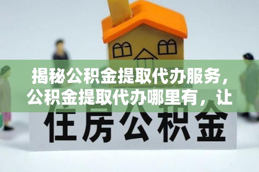 酉阳揭秘公积金提取代办服务，公积金提取代办哪里有，让你省时省心的解决方案