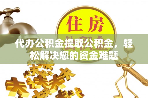酉阳代办公积金提取公积金，轻松解决您的资金难题