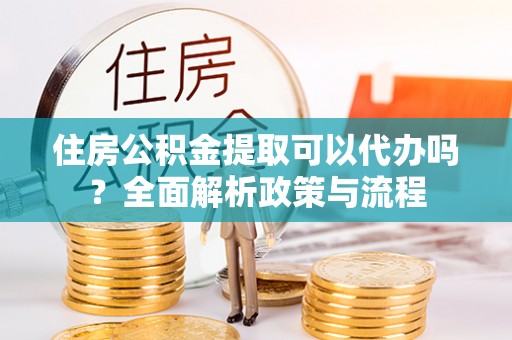 酉阳住房公积金提取可以代办吗？全面解析政策与流程