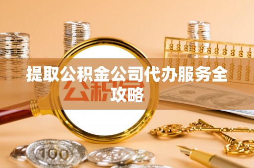 酉阳提取公积金公司代办服务全攻略