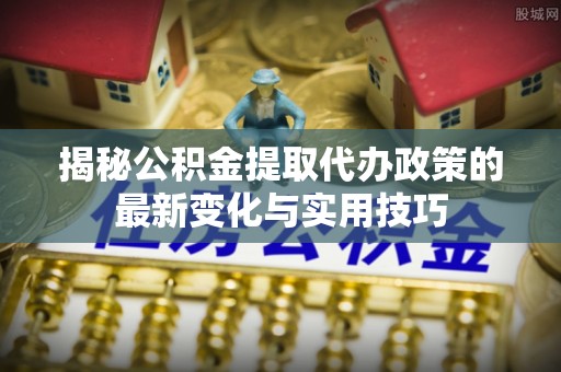 酉阳揭秘公积金提取代办政策的最新变化与实用技巧