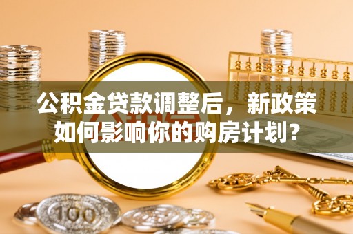 酉阳公积金贷款调整后，新政策如何影响你的购房计划？