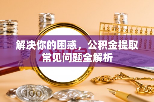 酉阳解决你的困惑，公积金提取常见问题全解析