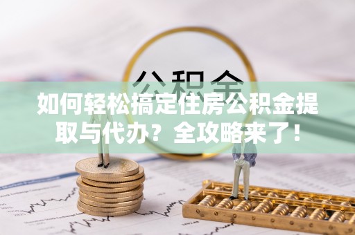 酉阳如何轻松搞定住房公积金提取与代办？全攻略来了！